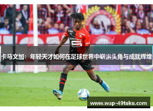 卡马文加:年轻天才如何在足球世界中崭露头角与成就辉煌